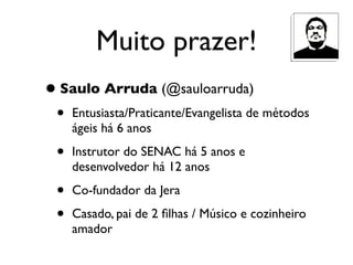 Muito prazer!
• Saulo Arruda (@sauloarruda)
 •   Entusiasta/Praticante/Evangelista de métodos
     ágeis há 6 anos

 •   Instrutor do SENAC há 5 anos e
     desenvolvedor há 12 anos

 •   Co-fundador da Jera

 •   Casado, pai de 2 ﬁlhas / Músico e cozinheiro
     amador
 