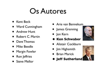 Os Autores
•   Kent Beck
                       • Arie van Bennekum
•   Ward Cunningham
                       • James Grenning
•   Andrew Hunt
                       • Jon Kern
•   Robert C. Martin
                       • Ken Schwaber
•   Dave Thomas
                       • Alistair Cockburn
•   Mike Beedle
                       • Jim Highsmith
•   Margin Fowler
                       • Brian Marick
•   Ron Jeffries
                       • Jeff Sutherland
•   Steve Mellor
 