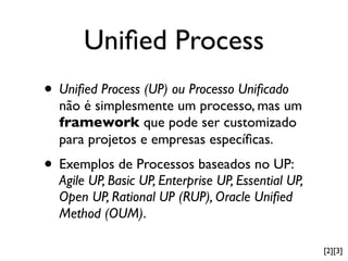 Uniﬁed Process
• Uniﬁed Process (UP) ou Processo Uniﬁcado
  não é simplesmente um processo, mas um
  framework que pode ser customizado
  para projetos e empresas especíﬁcas.
• Exemplos de Processos baseados no UP:
  Agile UP, Basic UP, Enterprise UP, Essential UP,
  Open UP, Rational UP (RUP), Oracle Uniﬁed
  Method (OUM).

                                                     [2][3]
 