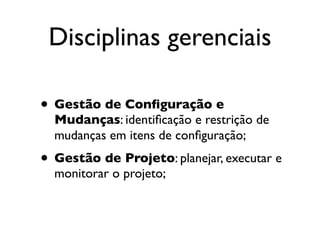 Disciplinas gerenciais

• Gestão de Conﬁguração e
  Mudanças: identiﬁcação e restrição de
  mudanças em itens de conﬁguração;
• Gestão de Projeto: planejar, executar e
  monitorar o projeto;
 