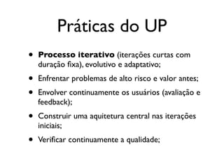 Práticas do UP
•   Processo iterativo (iterações curtas com
    duração ﬁxa), evolutivo e adaptativo;
•   Enfrentar problemas de alto risco e valor antes;
•   Envolver continuamente os usuários (avaliação e
    feedback);
•   Construir uma aquitetura central nas iterações
    iniciais;
•   Veriﬁcar continuamente a qualidade;
 