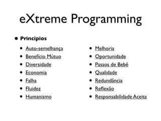 eXtreme Programming
• Princípios
  • Auto-semelhança   •   Melhoria
  • Benefício Mútuo   •   Oportunidade
  • Diversidade       •   Passos de Bebê
  • Economia          •   Qualidade
  • Falha             •   Redundância
  • Fluidez           •   Reﬂexão
  • Humanismo         •   Responsabilidade Aceita
 