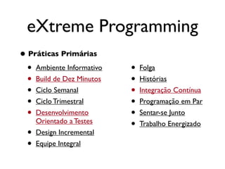 eXtreme Programming
• Práticas Primárias
  • Ambiente Informativo   •   Folga
  • Build de Dez Minutos   •   Histórias
  • Ciclo Semanal          •   Integração Contínua
  • Ciclo Trimestral       •   Programação em Par
  • Desenvolvimento        •   Sentar-se Junto
      Orientado a Testes
                           •   Trabalho Energizado
  •   Design Incremental
  •   Equipe Integral
 