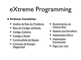 eXtreme Programming
• Práticas Corolárias
  • Análise da Raiz do Problema   •   Envolvimento do
  • Base de Código Uniﬁcada           Cliente Real

  • Código Coletivo               •   Equipes que Encolhem

  • Código e Testes               •   Implantação Diária

  • Continuidade da Equipe        •   Implantação
                                      Incremental
  • Contrato de Escopo            •   Pagar por Uso
    Negociável
 