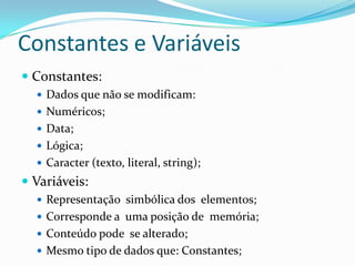 Constantes e Variáveis
 Constantes:
   Dados que não se modificam:
   Numéricos;
   Data;
   Lógica;
   Caracter (texto, literal, string);
 Variáveis:
   Representação simbólica dos elementos;
   Corresponde a uma posição de memória;
   Conteúdo pode se alterado;
   Mesmo tipo de dados que: Constantes;
 