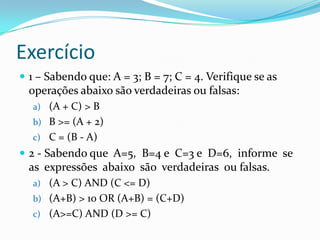 Exercício
 1 – Sabendo que: A = 3; B = 7; C = 4. Verifique se as
  operações abaixo são verdadeiras ou falsas:
  a) (A + C) > B
  b) B >= (A + 2)
  c) C = (B - A)
 2 - Sabendo que A=5, B=4 e C=3 e D=6, informe se
  as expressões abaixo são verdadeiras ou falsas.
  a) (A > C) AND (C <= D)
  b) (A+B) > 10 OR (A+B) = (C+D)
  c) (A>=C) AND (D >= C)
 