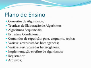 Plano de Ensino
   Conceitos de Algoritmos;
   Técnicas de Elaboração de Algoritmos;
   Algoritmos Sequenciais;
   Estrutura Condicional;
   Comandos de repetição: para, enquanto, repita;
   Variáveis estruturadas homogêneas;
   Variáveis estruturadas heterogêneas;
   Implementação e refino de algoritmos;
   Registrador;
   Arquivos;
 