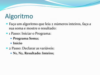 Algoritmo
 Faça um algoritmo que leia 2 números inteiros, faça a
  sua soma e mostre o resultado:
 1 Passo: Iniciar o Programa:
   Programa Soma;
   Início
 2 Passo: Declarar as variáveis:
    N1, N2, Resultado: Inteiro;
 