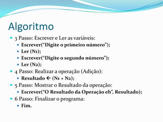 Algoritmo
 3 Passo: Escrever e Ler as variáveis:
    Escrever(“Digite o primeiro número”);
    Ler (N1);
    Escrever(“Digite o segundo número”);
    Ler (N2);
 4 Passo: Realizar a operação (Adição):
    Resultado  (N1 + N2);
 5 Passo: Mostrar o Resultado da operação:
    Escrever(“O Resultado da Operação eh”, Resultado);
 6 Passo: Finalizar o programa:
    Fim.
 