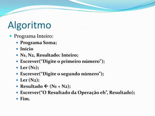 Algoritmo
 Programa Inteiro:
    Programa Soma;
    Início
    N1, N2, Resultado: Inteiro;
    Escrever(“Digite o primeiro número”);
    Ler (N1);
    Escrever(“Digite o segundo número”);
    Ler (N2);
    Resultado  (N1 + N2);
    Escrever(“O Resultado da Operação eh”, Resultado);
    Fim.
 