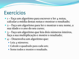 Exercícios
 1 – Faça um algoritmo para escrever e ler 4 notas,
  calcular a média destas notas e mostrar o resultado;
 2 – Faça um algoritmo para ler e mostrar o seu nome, a
  sua idade e o ano do seu curso;
 3 – Faça um algoritmo que leia dois números inteiros,
  faça a sua multiplicação e mostre o resultado;
 4 – Desenvolva um algoritmo que:
   Leia 4 números;
   Calcule o quadrado para cada um;
   Some todos e mostre o resultado.
 