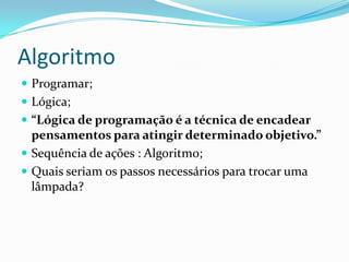 Algoritmo
 Programar;
 Lógica;
 “Lógica de programação é a técnica de encadear
  pensamentos para atingir determinado objetivo.”
 Sequência de ações : Algoritmo;
 Quais seriam os passos necessários para trocar uma
  lâmpada?
 