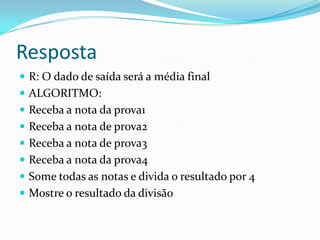 Resposta
 R: O dado de saída será a média final
 ALGORITMO:
 Receba a nota da prova1
 Receba a nota de prova2
 Receba a nota de prova3
 Receba a nota da prova4
 Some todas as notas e divida o resultado por 4
 Mostre o resultado da divisão
 