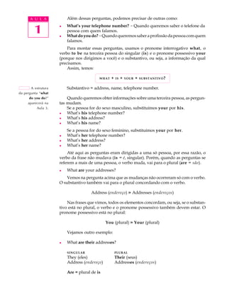 A U L A            Além dessas perguntas, podemos precisar de outras como:


         1           l



                     l
                         What’s your telephone number? - Quando queremos saber o telefone da
                         pessoa com quem falamos.
                         What do you do? - Quando queremos saber a profissão da pessoa com quem
                         falamos.
                         Para montar essas perguntas, usamos o pronome interrogativo what, o
                     verbo to be na terceira pessoa do singular (is) e o pronome possessivo your
                     (porque nos dirigimos a você) e o substantivo, ou seja, a informação da qual
                     precisamos.
                         Assim, temos:

                                          WHAT   +   IS   +   YOUR   +   SUBSTANTIVO ?


       A estrutura       Substantivo = address, name, telephone number.
da pergunta “what
      do you do?”        Quando queremos obter informações sobre uma terceira pessoa, as pergun-
     aparecerá na    tas mudam.
           Aula 3.       Se a pessoa for do sexo masculino, substituímos your por his.
                     l   What’s his telephone number?
                     l   What’s his address?
                     l   What’s his name?
                         Se a pessoa for do sexo feminino, substituímos your por her.
                     l   What’s her telephone number?
                     l   What’s her address?
                     l   What’s her name?
                         Até aqui as perguntas eram dirigidas a uma só pessoa, por essa razão, o
                     verbo da frase não mudava (is = é, singular). Porém, quando as perguntas se
                     referem a mais de uma pessoa, o verbo muda, vai para o plural (are = são).
                     l   What are your addresses?
                         Vemos na pergunta acima que as mudanças não ocorreram só com o verbo.
                     O substantivo também vai para o plural concordando com o verbo.

                                      Address (endereço) » Addresses (endereços)

                         Nas frases que vimos, todos os elementos concordam, ou seja, se o substan-
                     tivo está no plural, o verbo e o pronome possessivo também devem estar. O
                     pronome possessivo está no plural:

                                              You (plural) » Your (plural)

                         Vejamos outro exemplo:

                     l   What are their addresses?

                         SINGULAR                    PLURAL
                         They (eles)                 Their (seus)
                         Address (endereço)          Addresses (endereços)

                         Are = plural de is
 