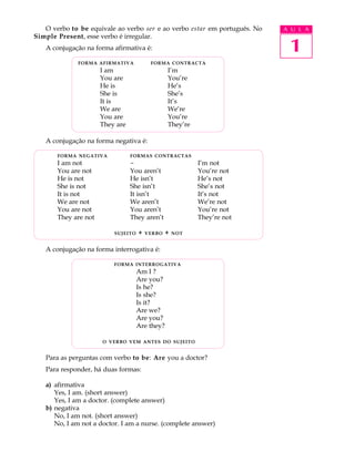 O verbo to be equivale ao verbo ser e ao verbo estar em português. No   A U L A
Simple Present, esse verbo é irregular.
   A conjugação na forma afirmativa é:                                      1
             FORMA AFIRMATIVA            FORMA CONTRACTA
                      I am                      I’m
                      You are                   You’re
                      He is                     He’s
                      She is                    She’s
                      It is                     It’s
                      We are                    We’re
                      You are                   You’re
                      They are                  They’re

   A conjugação na forma negativa é:

       FORMA NEGATIVA            FORMAS CONTRACTAS
       I am not                  -                        I’m not
       You are not               You aren’t               You’re not
       He is not                 He isn’t                 He’s not
       She is not                She isn’t                She’s not
       It is not                 It isn’t                 It’s not
       We are not                We aren’t                We’re not
       You are not               You aren’t               You’re not
       They are not              They aren’t              They’re not

                          SUJEITO   +   VERBO   +   NOT


   A conjugação na forma interrogativa é:

                          FORMA INTERROGATIVA
                                    Am I ?
                                    Are you?
                                    Is he?
                                    Is she?
                                    Is it?
                                    Are we?
                                    Are you?
                                    Are they?

                      O VERBO VEM ANTES DO SUJEITO


   Para as perguntas com verbo to be: Are you a doctor?
   Para responder, há duas formas:

   a) afirmativa
      Yes, I am. (short answer)
      Yes, I am a doctor. (complete answer)
   b) negativa
      No, I am not. (short answer)
      No, I am not a doctor. I am a nurse. (complete answer)
 