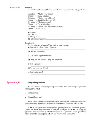 Exercícios
     A U L A    Exercício 1
                   Complete o cadastro de Diana de acordo com as respostas do diálogo abaixo:

       1              Secretary -          What’s your name?
                      Diana     -          Diana Martins.
                      Secretary -          What’s your address?
                      Diana     -          Rua Olho d’Água, 261.
                      Secretary -          What do you do?
                      Diana     -          I’m a baby sitter.
                      Secretary -          What’s your telephone number?
                      Diana     -          515 - 6131.

                      a)   Name: ................................................................................................................
                      b)   Address: ............................................................................................................
                      c)   Occupation: ......................................................................................................
                      d)   Telephone number: .........................................................................................

                Exercício 2
                   Ser ou estar, eis a questão! Traduzir as frases abaixo.
                   a) I am at Sunshine Travel Agency.
                       ............................................................................................................................
                   b) We are musicians.
                       ............................................................................................................................
                   c) Are you a flight attendant?
                       ............................................................................................................................
                   d) They are not drivers. They are plumbers.
                       ............................................................................................................................
                   e) Is it a poodle?
                       ............................................................................................................................
                   d) You are not my friend.
                       ............................................................................................................................
                   e) Is she at school?
                       ............................................................................................................................



Apresentação          Perguntas pessoais

                    Na aula de hoje, duas perguntas pessoais não eram iniciadas pelo pronome
                interrogativo what.

                l     Who are you?

                l     How old are you?

                   Who é um pronome interrogativo que equivale ao pronome quem, que
                usamos quando a pergunta se refere a uma pessoa. Exemplo: Who is she?

                    How é um pronome interrogativo que equivale ao pronome quanto,
                quando se refere a quantidades, como, por exemplo, em: How old are you?
                (Quantos anos você tem?), e também equivale ao pronome como, quando se
                refere ao modo, a exemplo de: How are you? (Como vai você?).
 