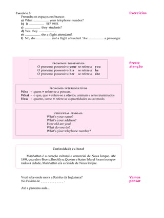 Exercício 3                                                                                        Exercícios
                                                                                                    A U L A
   Preencha os espaços em branco:
   a) What .................... your telephone number?
   b) It .................... 517 6993.                                                              1
   c) .................... they students?
   d) Yes, they .................... .
   e) .................... she a flight attendant?
   f) No, she .................... not a flight attendant. She .................... a passenger.




                                 PRONOMES POSSESSIVOS                                              Preste
                   O pronome possessivo your se refere a                you                        atenção
                   O pronome possessivo his se refere a                 he
                   O pronome possessivo her se refere a                 she



                              PRONOMES INTERROGATIVOS
    Who - quem » refere-se a pessoas.
    What - o que, que » refere-se a objetos, animais e seres inanimados
    How - quanto, como » refere-se a quantidades ou ao modo.



                                   PERGUNTAS PESSOAIS
                            What’s your name?
                            What’s your address?
                            How old are you?
                            What do you do?
                            What’s your telephone number?




                                 Curiosidade cultural

        Manhattan é o coração cultural e comercial de Nova Iorque. Até
    1898, quando o Bronx, Brooklyn, Queens e Staten Island foram incorpo-
    rados à cidade, Manhattan era a cidade de Nova Iorque.



    Você sabe onde mora a Rainha da Inglaterra?                                                    Vamos
    No Palácio de _ _ _ _ _ _ _ _ _ _ .                                                            pensar
    Até a próxima aula...
 