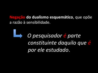 Negação do dualismo esquemático, que opõe
a razão à sensibilidade.


        O pesquisador é parte
        constituinte daquilo que é
        por ele estudado.
 