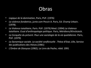 Obras
•   Logique de la domination, Paris, PUF. (1976)
•   La violence fondatrice, junto com Pessin A. Paris, Ed. Champ Urbain.
    (1978).
•   La Violence totalitaire, Paris. PUF. (1979) Réed. (1994) La Violence
    totalitaire. Essai d’anthropologie politique. Paris, Méridiens/Klincksieck.
•   La Conquête du présent. Pour une sociologie de la vie quotidienne. Paris,
    PUF. (1979)
•   La Dynamique sociale. La société conflictuelle . Thèse d'Etat, Lille, Service
    des publications des thèses.(1981)
•   L'Ombre de Dionysos (1982), Le Livre de Poche, rééd. 1991
 