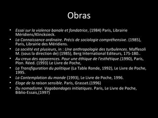 Obras
•   Essai sur la violence banale et fondatrice, (1984) Paris, Librairie
    Méridiens/Klincksieck.
•   La Connaissance ordinaire. Précis de sociologie compréhensive. (1985),
    Paris, Librairie des Méridiens.
•   La société est plusieurs, in : Une anthropologie des turbulences. Maffesoli
    M. (sous la direction de) (1985), Berg International Editeurs, 175-180..
•   Au creux des apparences. Pour une éthique de l'esthétique.(1990), Paris,
    Plon. Réed. (1993) Le Livre de Poche,
•   La Transfiguration du politique (La Table Ronde, 1992), Le Livre de Poche,
    1995.
•   La Contemplation du monde (1993), Le Livre de Poche, 1996.
•   Eloge de la raison sensible. Paris, Grasset.(1996)
•   Du nomadisme. Vagabondages initiatiques. Paris, Le Livre de Poche,
    Biblio-Essais,(1997)
 