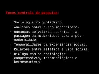 Focos centrais de pesquisa:

  • Sociologia do quotidiano.
  • Análises sobre a pós-modernidade.
  • Mudanças de valores ocorridas na
    passagem da modernidade para a pós-
    modernidade.
  • Temporalidades da experiência social.
  • Relações entre estética e vida social.
  • Diálogo com as sociologias
    compreensivas, fenomenológicas e
    hermenêuticas.
 