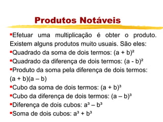 Produtos Notáveis
Efetuar uma multiplicação é obter o produto.
Existem alguns produtos muito usuais. São eles:
Quadrado da soma de dois termos: (a + b)²

Quadrado da diferença de dois termos: (a - b)²

Produto da soma pela diferença de dois termos:

(a + b)(a – b)
Cubo da soma de dois termos: (a + b)³

Cubo da diferença de dois termos: (a – b)³

Diferença de dois cubos: a³ – b³

Soma de dois cubos: a³ + b³
 