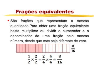 Frações equivalentes
   São frações que representam a mesma
    quantidade.Para obter uma fração equivalente
    basta multiplicar ou dividir o numerador e o
    denominador de uma fração pelo mesmo
    número, desde que este seja diferente de zero.
 