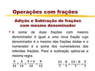 Operações com frações
     Adição e Subtração de frações
       com mesmo denominador
   A soma de duas frações com mesmo
    denominador é igual a uma nova fração cujo
    denominador é o mesmo das frações dadas e o
    numerador é a soma dos numeradores das
    referidas frações. Para a subtração aplica-se a
    mesma regra.
 