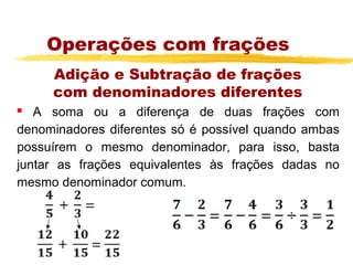 Operações com frações
     Adição e Subtração de frações
     com denominadores diferentes
  A soma ou a diferença de duas frações com
denominadores diferentes só é possível quando ambas
possuírem o mesmo denominador, para isso, basta
juntar as frações equivalentes às frações dadas no
mesmo denominador comum.
 