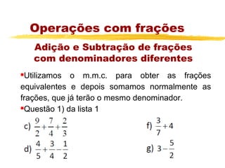 Operações com frações
    Adição e Subtração de frações
    com denominadores diferentes
Utilizamos o m.m.c. para obter as frações
equivalentes e depois somamos normalmente as
frações, que já terão o mesmo denominador.
Questão 1) da lista 1
 