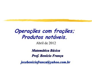Operações com frações;
  Produtos notáveis.
           Abril de 2012

        Matemática Básica
        Prof. Benício França
  josebeniciofranca@yahoo.com.br
 