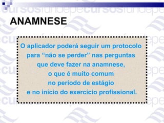 ANAMNESE

 O aplicador poderá seguir um protocolo
   para “não se perder” nas perguntas
      que deve fazer na anamnese,
          o que é muito comum
          no período de estágio
   e no início do exercício profissional.
 