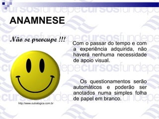 ANAMNESE
Não se preocupe !!!               Com o passar do tempo e com
                                  a experiência adquirida, não
                                  haverá nenhuma necessidade
                                  de apoio visual.


                                     Os questionamentos serão
                                  automáticos e poderão ser
                                  anotados numa simples folha
                                  de papel em branco.
  http://www.outralogica.com.br
 
