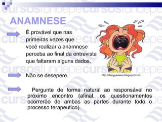 ANAMNESE
  É provável que nas
  primeiras vezes que
  você realizar a anamnese
  perceba ao final da entrevista
  que faltaram alguns dados.

  Não se desepere.                 http://danyyeviana.blogspot.com




    Pergunte de forma natural ao responsável no
  próximo encontro (afinal, os questionamentos
  ocorrerão de ambas as partes durante todo o
  processo terapeutico).
 