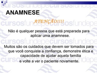ANAMNESE
                ATENÇÃO!!!!
  Não é qualquer pessoa que está preparada para
              aplicar uma anamnese.

Muitos são os cuidados que devem ser tomados para
 que você conquiste a confiança, demonstre ética e
         capacidade de ajudar aquela família
         e volte a ver o paciente novamente.
 