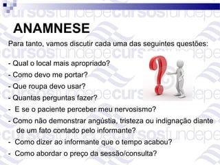ANAMNESE
Para tanto, vamos discutir cada uma das seguintes questões:

- Qual o local mais apropriado?
- Como devo me portar?
- Que roupa devo usar?
- Quantas perguntas fazer?
- E se o paciente perceber meu nervosismo?
- Como não demonstrar angústia, tristeza ou indignação diante
   de um fato contado pelo informante?
- Como dizer ao informante que o tempo acabou?
- Como abordar o preço da sessão/consulta?
 