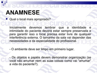 ANAMNESE
   Qual o local mais apropriado?

    Inicialmente devemos lembrar que a identidade e
    intimidade do paciente deverá estar sempre preservada e
    para garantir isso o local precisa estar livre de qualquer
    interferência externa. O tamanho da sala vai depender das
    necessidades e da especialidade do profissional.

    - O ambiente deve ser limpo em primeiro lugar.

    - Os objetos e papéis devem demonstrar organização (se
    você não arrumar nem as suas coisas como vai “arrumar”
    a vida do paciente?).
 