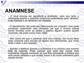 ANAMNESE
- O local precisa ser agradável e acolhedor, para que tanto o
informante quanto o paciente sintam-se confortáveis para “abrirem”
suas histórias e se deixarem ser tratados.

- O atendimento não pode ser interrompido por ninguém. Isso pode
acontecer justamente num momento em que o vínculo estava
sendo formado entre as partes e quando alguém quebra aquele
momento, ele pode nunca mais voltar.

- Nos casos em que o paciente será uma criança, ela nunca deve
estar presente para escutar os relatos dos informantes, que muito
terão a dizer a seu respeito.

- Atender o telefone durante a anamnese é no mínimo uma enorme
falta de respeito. Pode parecer que você tem coisas mais
importante naquele momento do que ficar escutando a história que
está sendo relatada e que muitas vezes é de muito sofrimento para
aquela família.
 