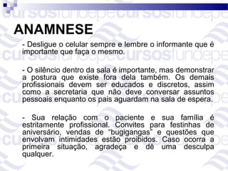 ANAMNESE
- Desligue o celular sempre e lembre o informante que é
importante que faça o mesmo.

- O silêncio dentro da sala é importante, mas demonstrar
a postura que existe fora dela também. Os demais
profissionais devem ser educados e discretos, assim
como a secretaria que não deve conversar assuntos
pessoais enquanto os pais aguardam na sala de espera.

- Sua relação com o paciente e sua família é
estritamente profissional. Convites para festinhas de
aniversário, vendas de “bugigangas” e questões que
envolvam intimidades estão proibidos. Caso ocorra a
primeira situação, agradeça e dê uma desculpa
qualquer.
 