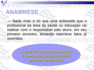 ANAMNESE
→ Nada mais é do que uma entrevista que o
profissional da área da saúde ou educação vai
realizar com o responsável pelo aluno, em seu
primeiro encontro, tentando relembrar fatos já
ocorridos.


       À partir da queixa apresentada,
       as perguntas se aprofundarão
            em áreas específicas.
                       específicas
 