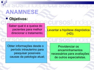 ANAMNESE
   Objetivos:
    Saber qual é a queixa do
      pacientes para melhor     Levantar a hipótese diagnóstica
     direcionar o tratamento;                 (HD);



Obter informações desde o             Providenciar os
  período intrauterino para           encaminhamentos
    pesquisar possíveis           necessários para avaliações
 causas da patologia atual;         de outros especialistas.
 