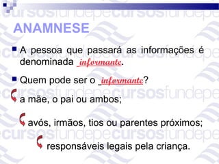 ANAMNESE
   A pessoa que passará as informações é
    denominada informante.
   Quem pode ser o informante?
    a mãe, o pai ou ambos;

     avós, irmãos, tios ou parentes próximos;

         responsáveis legais pela criança.
 