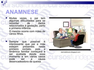ANAMNESE
   Muitas vezes, o pai tem
    algumas dificuldades para se
    recordar        de      dados
    relacionados à gestação, parto
    e primeira infância.
    O mesmo ocorre com mães de
    vários filhos.

   Sempre que possível é
    interessante que pai e mãe
    estejam     presentes  neste
    primeiro contato, pois a
    dinâmica familiar começará a     daimieldirecto.blogspot.com
    ser avaliada desde esse
    momento e em vários casos
    pode      ser     a    causa
    desencadeadora da queixa.
 