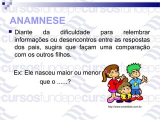 ANAMNESE
   Diante   da      dificuldade para    relembrar
    informações ou desencontros entre as respostas
    dos pais, sugira que façam uma comparação
    com os outros filhos.

    Ex: Ele nasceu maior ou menor
             que o ......?


                                    http://www.smartkids.com.br
 