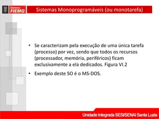 Sistemas Monoprogramáveis (ou monotarefa)




• Se caracterizam pela execução de uma única tarefa
  (processo) por vez, sendo que todos os recursos
  (processador, memória, periféricos) ficam
  exclusivamente a ela dedicados. Figura VI.2
• Exemplo deste SO é o MS-DOS.
 