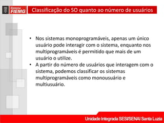 Classificação do SO quanto ao número de usuários



• Nos sistemas monoprogramáveis, apenas um único
  usuário pode interagir com o sistema, enquanto nos
  multiprogramáveis é permitido que mais de um
  usuário o utilize.
• A partir do número de usuários que interagem com o
  sistema, podemos classificar os sistemas
  multiprogramáveis como monousuário e
  multiusuário.
 