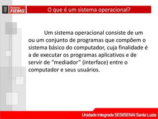 O que é um sistema operacional?


       Um sistema operacional consiste de um
ou um conjunto de programas que compõem o
sistema básico do computador, cuja finalidade é
a de executar os programas aplicativos e de
servir de “mediador” (interface) entre o
computador e seus usuários.
 