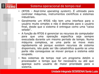 Sistema operacional de tempo real
• (RTOS - Real-time operating system). É utilizado para
  controlar máquinas, instrumentos científicos e sistemas
  industriais.
• Geralmente um RTOS não tem uma interface para o
  usuário muito simples e não é destinado para o usuário
  final, desde que o sistema é entregue como uma "caixa
  selada".
• A função do RTOS é gerenciar os recursos do computador
  para que uma operação específica seja sempre
  executada durante um mesmo período de tempo. Numa
  máquina complexa, se uma parte se move mais
  rapidamente só porque existem recursos de sistema
  disponíveis, isto pode ser tão catastrófico quanto se uma
  parte não conseguisse se mover porque o sistema está
  ocupado.
• Nos sistemas de tempo real um programa detém o
  processador o tempo que for necessário ou até que
  apareça outro usuário de maior prioridade para o
  sistema.
 