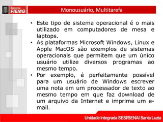 Monousuário, Multitarefa

• Este tipo de sistema operacional é o mais
  utilizado em computadores de mesa e
  laptops.
• As plataformas Microsoft Windows, Linux e
  Apple MacOS são exemplos de sistemas
  operacionais que permitem que um único
  usuário utilize diversos programas ao
  mesmo tempo.
• Por exemplo, é perfeitamente possível
  para um usuário de Windows escrever
  uma nota em um processador de texto ao
  mesmo tempo em que faz download de
  um arquivo da Internet e imprime um e-
  mail.
 