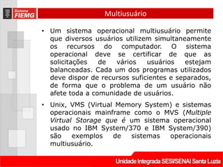 Multiusuário

• Um sistema operacional multiusuário permite
  que diversos usuários utilizem simultaneamente
  os recursos do computador. O sistema
  operacional deve se certificar de que as
  solicitações   de  vários    usuários    estejam
  balanceadas. Cada um dos programas utilizados
  deve dispor de recursos suficientes e separados,
  de forma que o problema de um usuário não
  afete toda a comunidade de usuários.
• Unix, VMS (Virtual Memory System) e sistemas
  operacionais mainframe como o MVS (Multiple
  Virtual Storage que é um sistema operacional
  usado no IBM System/370 e IBM System/390)
  são    exemplos   de  sistemas  operacionais
  multiusuário.
 